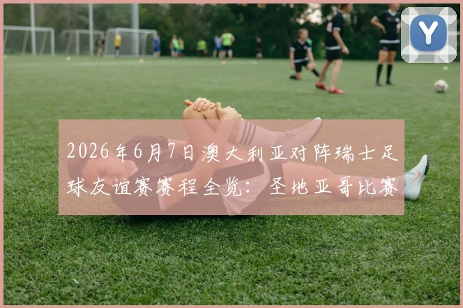 2026年6月7日澳大利亚对阵瑞士足球友谊赛赛程全览：圣地亚哥比赛时间、直播渠道及阵容前瞻
