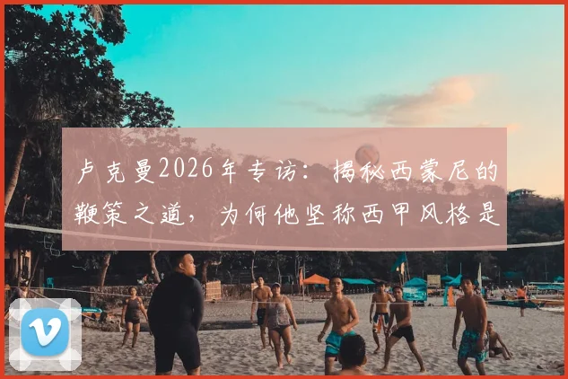 卢克曼2026年专访：揭秘西蒙尼的鞭策之道，为何他坚称西甲风格是足球美学巅峰