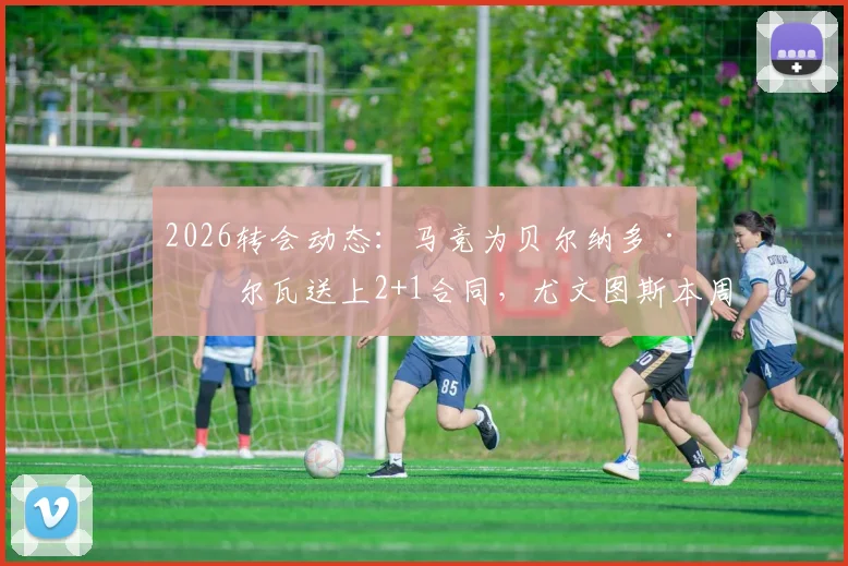 2026转会动态：马竞为贝尔纳多·席尔瓦送上2+1合同，尤文图斯本周将与门德斯谈判