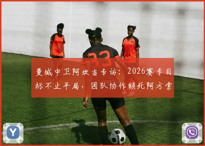 曼城中卫阿坎吉专访：2026赛季目标不止平局，团队协作锁死阿方索成关键战术