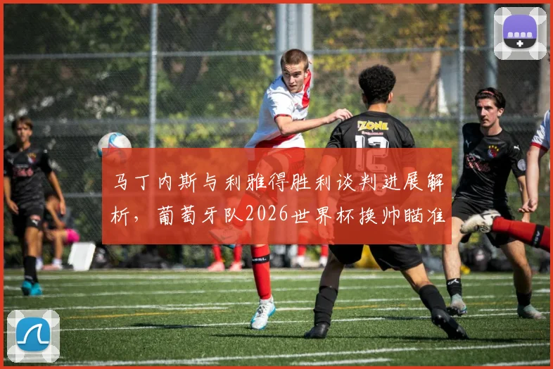 马丁内斯与利雅得胜利谈判进展解析，葡萄牙队2026世界杯换帅瞄准热苏斯？