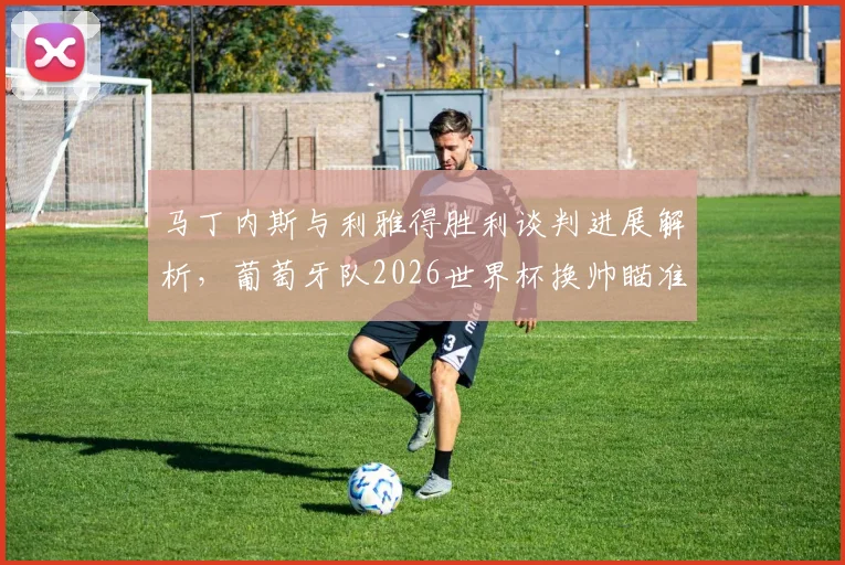 马丁内斯与利雅得胜利谈判进展解析，葡萄牙队2026世界杯换帅瞄准热苏斯？