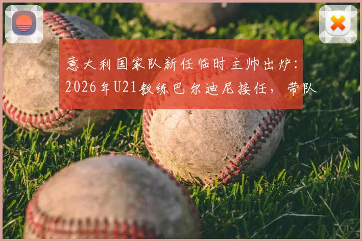 意大利国家队新任临时主帅出炉：2026年U21教练巴尔迪尼接任，带队备战关键期