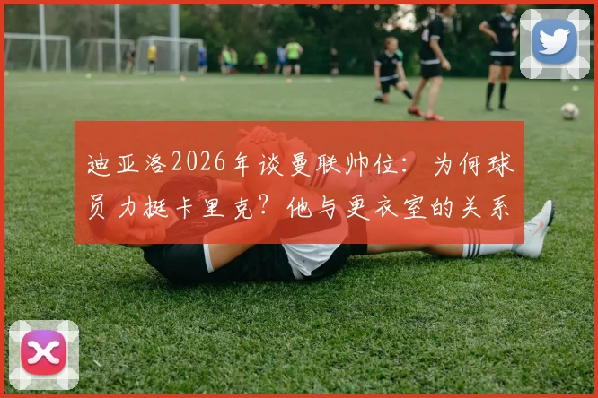 迪亚洛2026年谈曼联帅位：为何球员力挺卡里克？他与更衣室的关系揭秘