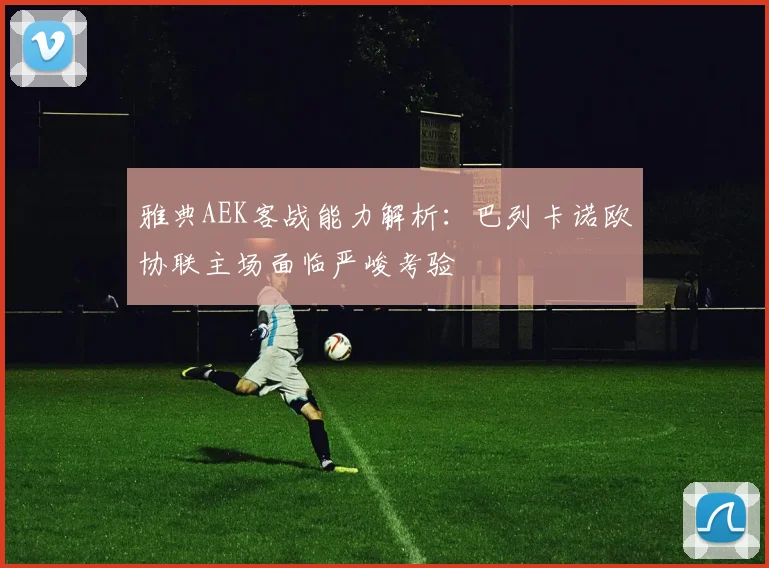 雅典AEK客战能力解析：巴列卡诺欧协联主场面临严峻考验