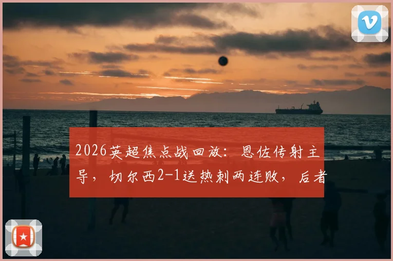2026英超焦点战回放：恩佐传射主导，切尔西2-1送热刺两连败，后者保级压力骤增积分解析
