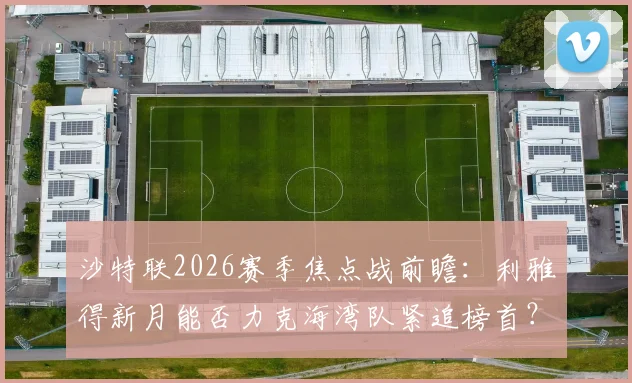 沙特联2026赛季焦点战前瞻：利雅得新月能否力克海湾队紧追榜首？解析双方战术博弈与关键看点