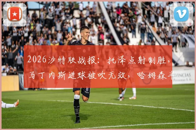 2026沙特联战报：托泽点射制胜，马丁内斯进球被吹无效，哈姆森半场0-1不敌利雅得体育