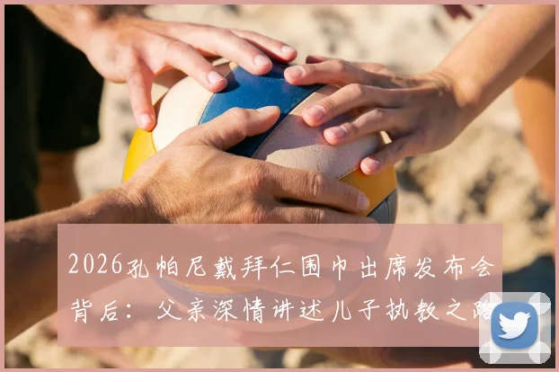 2026孔帕尼戴拜仁围巾出席发布会背后:父亲深情讲述儿子执教之路,揭秘拜仁选帅考量与家庭支持