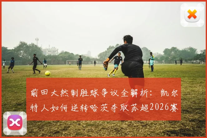 前田大然制胜球争议全解析：凯尔特人如何逆转哈茨夺取苏超2026赛季第56冠创历史