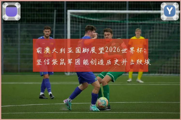 前澳大利亚国脚展望2026世界杯：坚信袋鼠军团能创造历史并击败埃及，球队前景与阵容深度全面解析