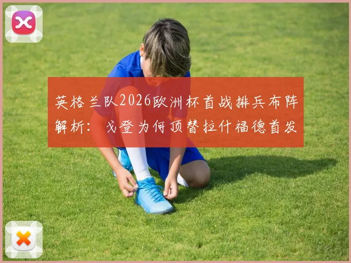 英格兰队2026欧洲杯首战排兵布阵解析：戈登为何顶替拉什福德首发，萨卡担任超级替补的战术考量