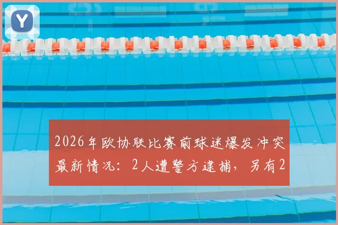 2026年欧协联比赛前球迷爆发冲突最新情况：2人遭警方逮捕，另有2名警务人员受伤，事件后续处理进展追踪
