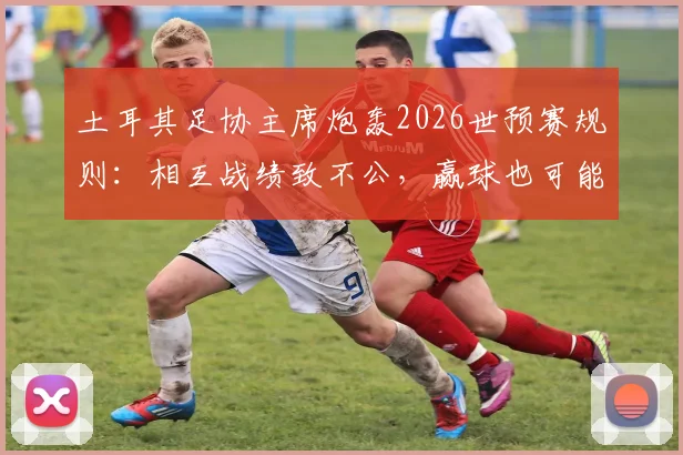 土耳其足协主席炮轰2026世预赛规则：相互战绩致不公，赢球也可能被淘汰，详解小组赛排名争议
