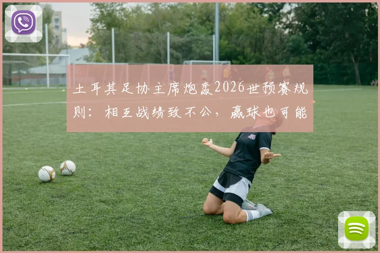 土耳其足协主席炮轰2026世预赛规则：相互战绩致不公，赢球也可能被淘汰，详解小组赛排名争议