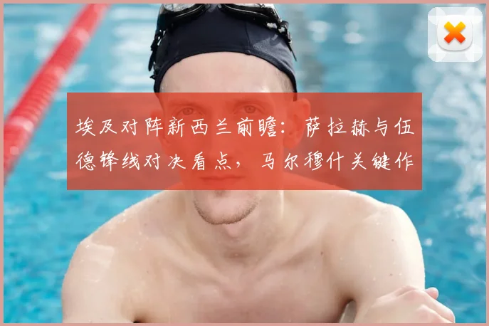 埃及对阵新西兰前瞻：萨拉赫与伍德锋线对决看点，马尔穆什关键作用解析，附双方首发阵容深度剖析
