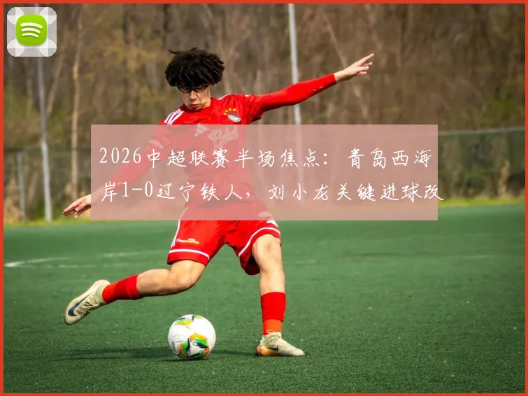 2026中超联赛半场焦点：青岛西海岸1-0辽宁铁人，刘小龙关键进球改写战局，详细回顾与前瞻分析