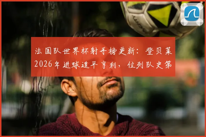 法国队世界杯射手榜更新：登贝莱2026年进球追平亨利，位列队史第三！附完整排名榜单及球星数据解析