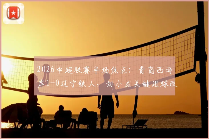 2026中超联赛半场焦点：青岛西海岸1-0辽宁铁人，刘小龙关键进球改写战局，详细回顾与前瞻分析
