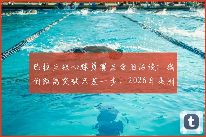 巴拉圭核心球员赛后含泪访谈：我们距离突破只差一步，2026年美洲杯征程回顾与展望