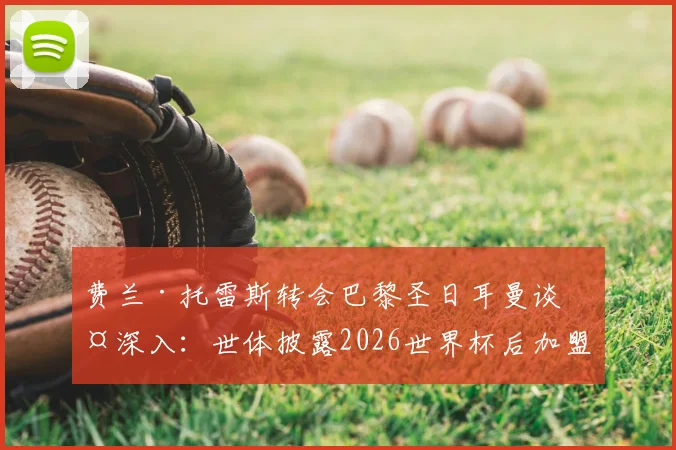 费兰·托雷斯转会巴黎圣日耳曼谈判深入：世体披露2026世界杯后加盟新进展与潜在影响