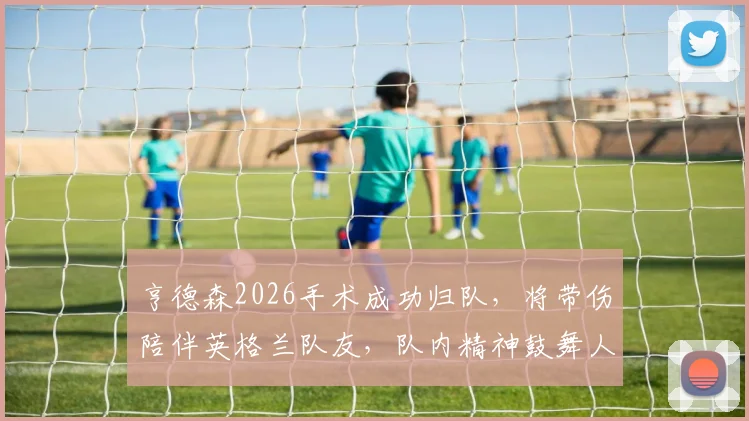 亨德森2026手术成功归队，将带伤陪伴英格兰队友，队内精神鼓舞人心