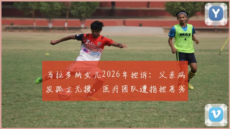 马拉多纳女儿2026年控诉:父亲病发孤立无援,医疗团队遭指控恶劣操控详情回顾