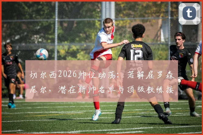 切尔西2026帅位动荡：若解雇罗森尼尔，潜在新帅名单与顶级教练接手条件分析