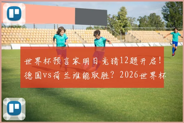 世界杯预言家明日竞猜12题开启！德国vs荷兰谁能取胜？2026世界杯前瞻与胜负分析
