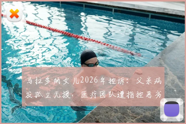 马拉多纳女儿2026年控诉:父亲病发孤立无援,医疗团队遭指控恶劣操控详情回顾