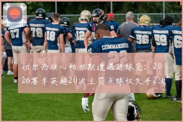 切尔西核心帕尔默遭遇进球荒：2026赛季英超20次主罚点球仅失手2次，为何连续11场无法破门？