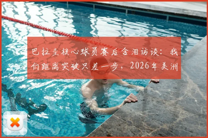 巴拉圭核心球员赛后含泪访谈：我们距离突破只差一步，2026年美洲杯征程回顾与展望