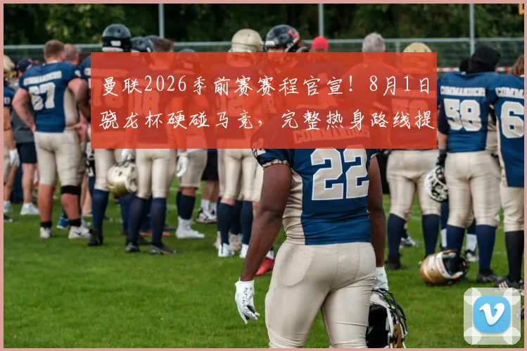曼联2026季前赛赛程官宣！8月1日骁龙杯硬碰马竞，完整热身路线提前看