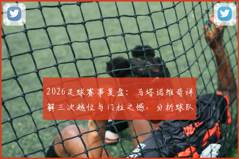 2026足球赛事复盘:马塔诺维奇详解三次越位与门柱之憾,分析球队“不幸”背后的战术细节
