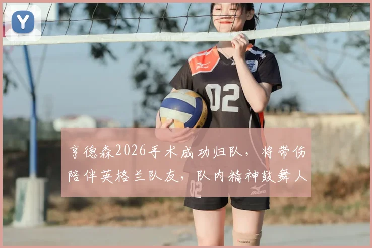 亨德森2026手术成功归队，将带伤陪伴英格兰队友，队内精神鼓舞人心