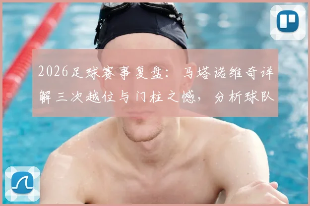 2026足球赛事复盘:马塔诺维奇详解三次越位与门柱之憾,分析球队“不幸”背后的战术细节