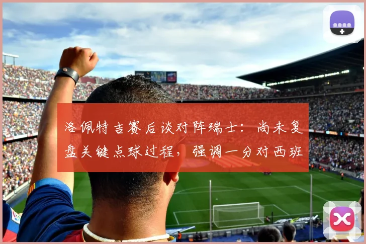 洛佩特吉赛后谈对阵瑞士：尚未复盘关键点球过程，强调一分对西班牙2026欧洲杯征程意义重大