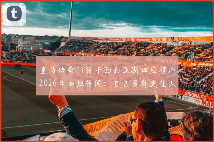 皇马传奇门将卡西利亚斯回应穆帅2026年回归传闻:直言另有更佳人选,剖析皇马帅位现实困境