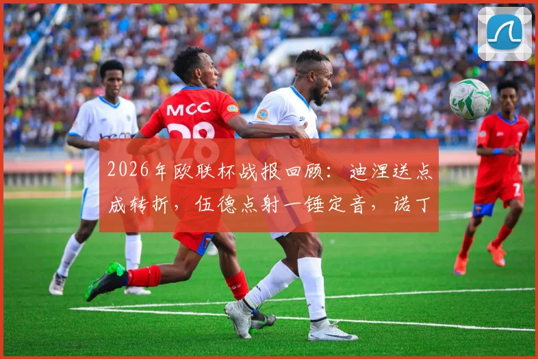 2026年欧联杯战报回顾：迪涅送点成转折，伍德点射一锤定音，诺丁汉森林主场1-0力克阿斯顿维拉
