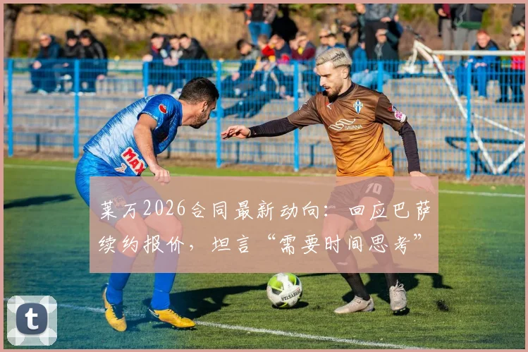 莱万2026合同最新动向：回应巴萨续约报价，坦言“需要时间思考”，双方谈判内幕与未来前景分析
