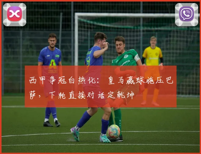 西甲争冠白热化：皇马赢球施压巴萨，下轮直接对话定乾坤