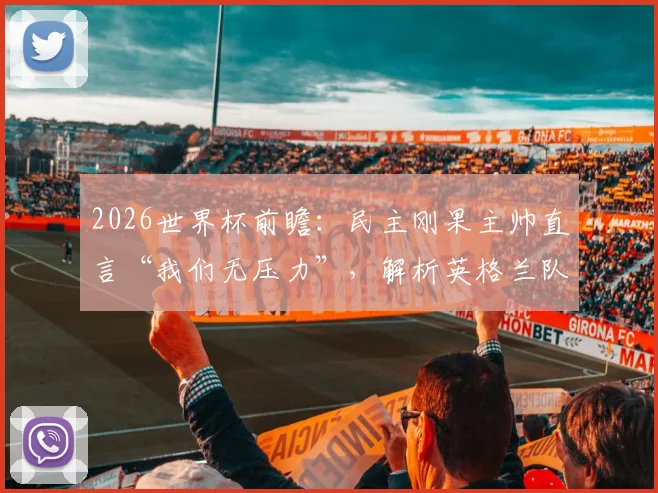 2026世界杯前瞻:民主刚果主帅直言“我们无压力”,解析英格兰队面临的真正考验与非洲黑马心态