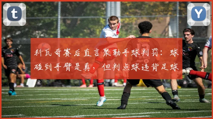 科瓦奇赛后直言聚勒手球判罚:球碰到手臂是真,但判点球违背足球精神核心