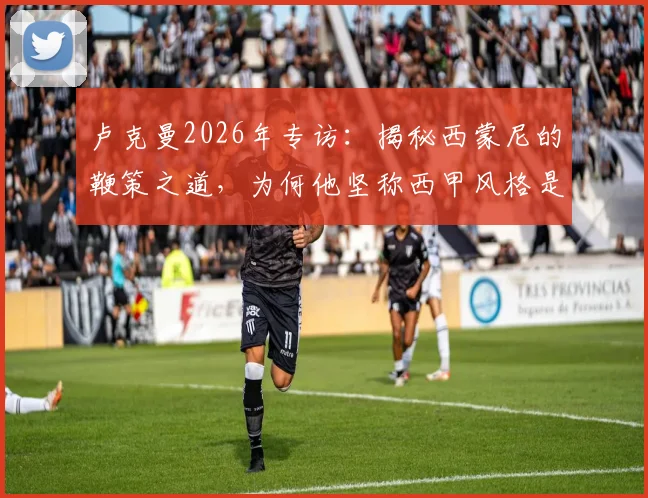 卢克曼2026年专访：揭秘西蒙尼的鞭策之道，为何他坚称西甲风格是足球美学巅峰
