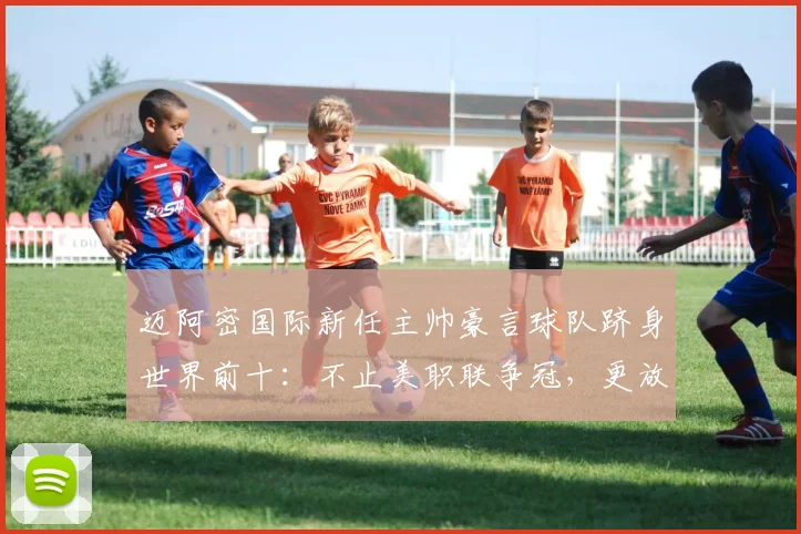 迈阿密国际新任主帅豪言球队跻身世界前十：不止美职联争冠，更放眼2026全球竞争力分析