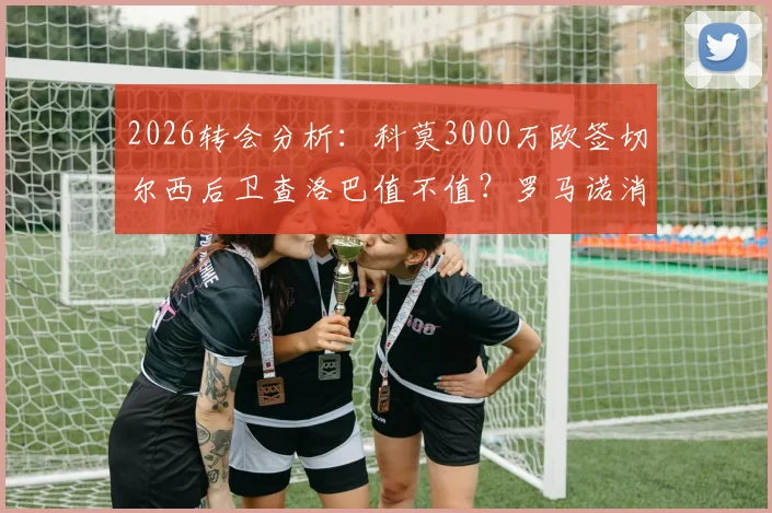 2026转会分析：科莫3000万欧签切尔西后卫查洛巴值不值？罗马诺消息深度跟进与球员实力解读