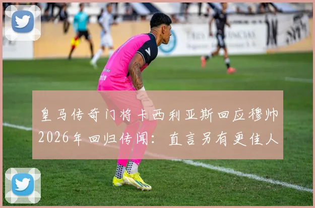 皇马传奇门将卡西利亚斯回应穆帅2026年回归传闻:直言另有更佳人选,剖析皇马帅位现实困境