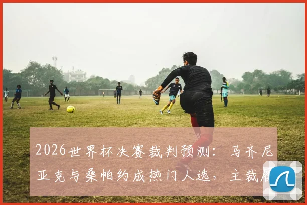 2026世界杯决赛裁判预测:马齐尼亚克与桑帕约成热门人选,主裁履历与执法风格深度解析