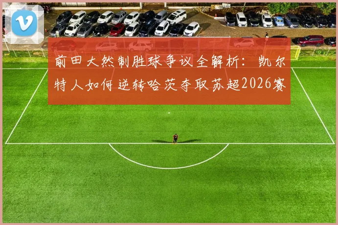 前田大然制胜球争议全解析：凯尔特人如何逆转哈茨夺取苏超2026赛季第56冠创历史