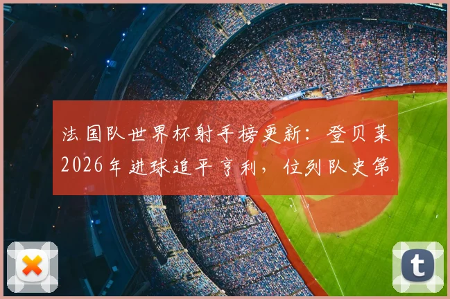 法国队世界杯射手榜更新：登贝莱2026年进球追平亨利，位列队史第三！附完整排名榜单及球星数据解析